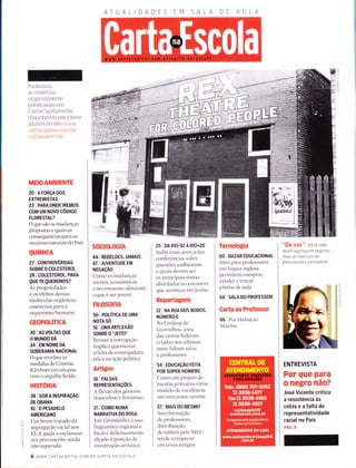 SALA
l)
TTI
--1
--t
=Ç)
Trì
(t
Professor,
as materias
onginalmente
publicadas em
CartaCapital estão
disponÍveis para seus
alunos no site www
cartacapttal cour ìtr/
cartanaescoÌa
MEIO AMBIENTE
20 lAFoRçADOS
EXTREMISTAS
23 I PARA ONDE IREMoS
COM UM NOVO CODIGO
FLORESTAL?
O que são as mudanças
propostas e quais as
consequências para os
recursos naturais do País
QUíMICA
27 I CONTROVÉRSnS
SOBRE O COLESTEROL
28 I COLESTEROL: PARA
QUE TE QUEREMOS?
As proprieclades
e os efeitos dessas
moléculas orgânicas
essenciais para o
organismo humano
GEOPOLÍTICA
30 | AS VOTTAS QUE
O MUNDO DÁ
34 I EM NOME DA
SOBERANIA NACIONAL
O que revelam as
medidas de Cristina
Kirchner em um país
corn o orgulho ferido
HISTORIA
38 lsoBAtNsPtRAçÃo
DE OBAMA
41 | O PESADELO
AMERICANO
Um breve tratado da
segregação racial nos
EUA ajuda a esclarecer
um preconceito aincla
não superado
SOCIOLOGIA
44 | REBELDES, JAMAIS
47 I IUVENTUDE EM
NEGAçÃO
Como as mudanças
sociais, econômicas
e no collsulllo afetaram
o que é ser jovem
FILOSOFIA
so I Políncn DE UMA
NOTA SO
51 I UMA REFLEXÃO
soBRE 0'ïElro"
Pensar a corrupção
implica questionar
a falta de envergadura
ética na ação política
Artigos
16 | FALSAS
REPRESENTAçÕES
A flexão clos gêneros
masculino e feminino
17 | CoMO NUMA
NARRATIVA DO ROSA
Ern Girintunho, o uso
linguístico regional e
local e deliciosamente
alçado a posição de
construção artística
25 I DA RIO-92 A RIO+20
Saiba mais acerca das
conferências sobre
questões ambientais
e quais devem ser
os principais temas
abordados no encontro
qlle acontece em junho
Reportagens
rz I NA RUA Dos BoBos,
NÚMERO O
Na Unifesp de
Guarulhos, Llma
das tantas feclerais
criadas nos irltimos
arÌos, faltam salas
e professores
54 | EDUCAçÃo FEIrA
POR SUPER-HOMENS
Como urn projeto de
escolas gratuitas virou
modelo de excelência
em uma zona carente
57 | MAS DO MESMO
Sem formação
de professores,
distribuição
de tablets pelo MEC
tende a tropeçar
em erros antigos
Tecnologia
60 | BAZAR EDUCACIONAL
Sites para professores
em língua inglesa
permitem coffìprar,
vender e trocar
planos de aula
64 | SALA DO PRoFESSOR
Carta ao Professor
66 I Por Flelvecio
Marins
"Dg cor". EUA não
maís se B'r e B'at17 negro s,
nlas es nlercas do
pr e c onc e íto p e r sí stent
ENTREVISTA
Por que para
o negro não?
José Vicente critica
a resistência às
cotaseafaltade
representatividade
racial no País
pÁc. e
I
I
I
LJ
f-
-
T
C
o_
LL
ô
F
oLr
ìo_
O
r# ffillw
6 www.cARTACAptrAL.coM.BR/cARTA-NA-ESCoLA
 