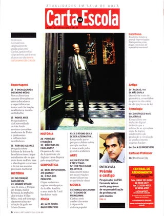 Professor:
As materias
originalmente
publicadas em
CartaCapitalestão
disponÍveis para seus
alunos no site www
cartanaescola.com.br
Reportagens
12 | A ENCRUZTLHADA
DO ENSINO MÉDIO
Novas diretrizes
causam divergências
entre educadores
e especialistas ao
tentar unir formação
acadêmica e mundo
do trabalho
$ I Novos ARES
Pesquisadores
da Universidade
de São Paulo
ensinam conceitos
modernos de Física
a professores
e influenciam
vestibulares
16 I FORA DE ALCANCE
Pesquisa sobre
hábitos de leitura de
brasileiros mostra que
estudantes são os que
mais leem no País, rnas
aabordagemeoacesso
a livros nas escolas
precisam melhorar
HISTÓRN
20 I NO CoRAçÃO
DA FLORESTA
23 | LEGADO SrilADo
Aos 5l anos, o Parque
clo Xingu, maior
herança do trabalho
dos irmãos Villas-
Bôas, está sob ameaça
da monocultura e
criação cle gado no
Mato Grosso
ATUA
HISTORIA
28 I PETROLEO
E rRArçÕES
32 I MALVTNAS OU
FALKLANDS?
Os pontos de vista
da Argentina e da
Inglaterra na disputa
pelo arquipélago
GEOPOLÍTICA
34 | MERA ESPECTADORA.
ATÉ QUANDO?
36 loPAísDos
PRíNCIPES
O que sustenta o
regime monárquico
da Arábia Saudita
e seus mais de 7 mil
herdeiros reais
FÍSrcA
40 I ALTO CUSTO,
BAIXO BENEFíCIO
45 IEOÁTOMODE|XA
DE SER ALTERNATIVA...
Em grande parte
porque o clebate sobre
energia nuclear
é mascarado pelos
grandes acidentes
ARTE
48 | UM ESCULTOR
E TRÊS TEMAS
52 | VER PELO OLHAR
DO ARTISTA
Giacometti tenta
em suas criações
materializar sua
experiência visual
MÚSICA
54 | O MAGo D0 CATUMBT
sTlocHoRoDE
PIXINGUINHA
Carioca uniu
o saber das notas
à riqueza da
cultura popular
O
n
;z
l-
o
n
TrÌ
-i
m
Carinhoso.
Excelente mtisico e
grande íntprovísador,
Pixínguínha críott
peças essenciaís do
repertórío nacional
Artigo
39 I REGRAS, VtA
DE MÃO DUPLA
Quando se trata de
gramática, os sentidos
da palavra 'ão alem
de obrigacão ou de lei
Tecnologia
60 I DIRETRIZES MAIS
SOLIDÁRIAS
Especialista em
inclusão cligital
defende que a
educação se aproxime
mais da logica
colaborativa de
produção e circulação
de conhecimento
da etica hacker
64 I SnlA D0 PROFESSoR
Carta ao Professor
66 | Por Daniel Og
o
F
I
o-
:<
o
F
2
^
F
oLL
à
o_
O
ENTREVISTA
Prêmio
e castigo
Pesquisador da FGV,
Fernando Veloso
avalia programas
de responsabilização
de professores
pelo mundo
PÁG. 8
6 www.cARTANAESCoLA CoM.BR
 