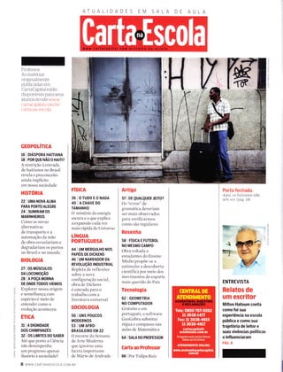 Professor:
As materias
origrnalmente
publicadas em
CartaCapitalestão
disponÍveis para seus
aÌunos no site www
cartacaprtal com ltr/
carta-na-escola
GEOPOLíTICA
te I orÁsPoRA HAInANA
18 | POR QUE NÃO O HAtil?
A restrição à entrada
de haitianos no Brasil
revela o preconceito
ainda implícito
em nossa sociedade
HISTORIA
22IUMANOVA ALMA
PARA PORTO ALEGRE
24 | SUMTRAM OS
MARINHEIROS
Como as novas
alternativas
de transporte e a
automação da mão
de obra esvaziariam e
degradariam os portos
no Brasil e no mundo
BIOLOGIA
27 I OS MÚSCULOS
DA LOCOMOçÃO
28 IAPOçAMORNA
DE ONDE TODOS VIEMOS
Explorar nossa origem
e semelhança com
espécies é meio de
entender como a
evolução aconteceu
Éncn
31 | A DTGN|DADE
DOS CHIMPANZÉS
32 I OS LIMITES DO SABER
Ate que ponto a Ciência
não desempenha
um progresso apenas
ilusório a sociedade?
ATUA
FÍSICA
36IOTUDoEONADA
40IACHAVEDO
TAMANHO
O misterio da energia
escuraeoqueexplica
a expansão cacl avez
mais rápida do Universo
LíNGUA
PORTUGUESA
44 | UM MERGULHO NOS
PAPÉIS DE DICKENS
46 I UM NARRADOR DA
REVOLUçÃO TNDUSTRTAL
Repleta de reflexões
sobre a nova
configuração social,
obra de Dickens
é entrada para o
trabalho com a
literatura universal
socrorocrA
50 | uNs Poucos
MODERNOS
53 | UM AFRo-
BRASILEIRO EM 22
O recorte da Semana
de Arte Moderna
que ignorou Lll'na
faceta importante
de Mário de Andrade
Artigo
57 | DE QUALQUER JEtrO?
Os "erros" de
gramática deveriam
ser mais observados
para verificarmos
corno são regulares
Resenha
selríSTcAEFUTEBoL
NO MESMO CAMPO
Obra voltada a
estudantes do Ensino
Medio propõe-se a
estimular a descoberta
científica por meio dos
movimentos do esporte
mais querido do País
Tecnologia
62 | GEOMETRTA
NO COMPUTADOR
Gratuito e em
português, o software
GeoGebra substitui
régua e compasso nas
aulas de Matemática
64 | SALA DO PROFESSOR
Carta ao Professor
66 | Por Tulipa Ruiz
"t
ry
Porta fechada.
Aqttí, os l'taítíanos não
tênt vez (páS. 1S)
ENTREVISTA
Relatos de
um escritor
Milton Hatoum conta
como foi sua
experiência na escola
pública e como sua
trajetória de leitor e
suas vivências políticas
o influenciaram
pÁc. s
(n
Z
td
l---
I
ô-
:<
O
o
F
a
a
o
F
o
LL
u.t
d
cÊ
o
(t
t!
F
Z
o
ìL
O
8 www.cARTANAESCoLA.coM BR
 