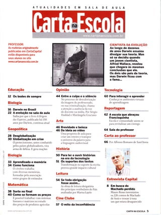 AT U A L ID A D E S EM SALA
PROFESSOR:
As matérias originalmente
publicadas em CartaCapital
estão disponíveis para
seus alunos no site
wwvìí.ca da naesco la.co m. br
Educação
12 Os bodes de sempre
Biologia
Darwin no Brasil
A evolução na sala de aula
Saiba por que o livro A Origem
das Espécies,, publicado há 150
anos por Darwin, continua atual
Geopolítica
Desglobalização
Globalização em crise
O protecionisffio, antes combatido
pelos países globali zadores, vira
arma de defesa. E gera reações
Biologia
Aprendizado e memória
Gomo funciona
O cérebro trabalha
com diversas memórias,
formadas pela associação
entre grupos de estímulos
Matemática
38 Sorte no final
40 Gomo se formam os preços
É possível trabalhar com sistemas
lineares e matrizes no estudo
dos preços de produtos agrícolas
www cartanaescola corn br
Opinião
44 Entre a culpa e o silêncio
No processo de desvalonzação
3r:uïilff"ï,,ff::i1i"
a atenção a ausência da voz
do docente na mídia. Por Sérgio
Haddad e Mariângela Graciano
Arte
46 Brevidade e beleza
46 Da ideia ao vídeo
Uma proposta de aula para
criar um roteiro e transpor
o universo da palavra para
a linguagem audiovisual
História
50 Para ler e ouvir histórias
na era da tecnologia
51 Os suportes dos textos
Transformação no suporte da escrita
provoca grande impacto cultural
Leitura
54 Se toda obrigação
fosse assim...
As obras de leitura obrigatória
dos principas vestibulares do País
analisadas por Marisa Lajolo
Cine Glube
57 O mito da lnconfidência
crENTtsTA DA EVOLUçÃO
Ao longo de dezenas
de anos Darwin ensaiou
divulgar sua teoria, Mas
só se decidiu quando
um jovem cientista,
Alfred WallaGê, revelou
que chegara às mesmas
conclusões que ele.
Os dois são pais da teoria,
mas Darwin Íicou com
a famâ...
Tecnologia
60 Para interagir e aprender
Conheça os ambientes virtuais
de aprendizagem
Reportagem
62 A escola que abraçou
Francisquinha
Escola e comunidade unem-se
para revitalizar um córrego
64 Sala do professor
Garta ao professor
66 Por Affonso Romano de SantAnna
Entrevista Gapital
8 Em busca do
Machado perdido
Mauro Rosso inventariou
os 226 contos de Machado
de Assis e trouxe à tona
um que estava desaparecido
O
q
a
O
F
O
-o_
16
22
28
30
=O
-J
(J
-)
O
33
34
o-
(L)
O
?
U)
O
f-
O
=o-
,t,
O
F
O
LL
ô
Í.
É.
O
(J
z.
ÍÉ.
ô
CL
()
cARTA NA EScoLA 5
 