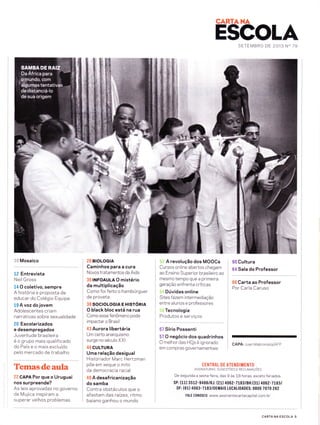 CARTANA
ESCOLASETEMBRO DE 2O13 N" 79
*ft
1{} Mosaico
12 Entrevista
Neil Gross
t4 O coletivo, sempre
A historia e proposta de
educar do Colegio Equipe
19 A vozdo jovem
Adolescentes criam
narrativas sobre sexualidade
20 Escolarizados
e desempregados
Juventude brasileira
e o grupo mais qualificado
do País e o mais excluído
pelo mercado de trabalho
Temasdeaula
22 CAPA Por que o Uruguai
nos surpreende?
As leis aprovadas no governo
de Mujica inspiram a
superar velhos problemas
26 BIOLOGIA
Caminhos para a cura
Novos tratamentos da Aids
36 INFOAULA O mistério
da multiplicação
Como foi feito o hambúrguer
de proveta
38 SOCIOLOGIA E HISTóRIA
O black bloc está na rua
Como esse fenômeno pode
impactar o Brasil
43 Aurora libertária
Um certo anarquismo
surge no século XXI
46 CULTURA
Uma relação desigual
H istoriador Marc He rlzman
põe em xeque o mito
da democracia racial
49 A desafricanização
do samba
Contra obstáculos que o
afastam das ra(zes, ritmo
baiano ganhou o mundo
A revolução dos MOOCs
Cursos online abertos chegam
ao Ensino Superior brasileiro ao
mesmo tempo que a primeira
geração enfrenta críticas
Dúvidas online
S ites f azem intermed iação
entre alunos e professores
Tecnologia
Plodutos e se:u:ro.
57 Sírio Possenti
57 O negócio dos quadrinhos
O melhor das HQs e ignorado
em compras governamentais
60 Cultura
64 Sala do Professor
66 Carta ao Professor
Por Carla Caruso
CAPA: Juan Mabromata/AFP
CENTRAL DE ATENDIMENTO
ASSTNATURAS, sucEsrÕrs E RECLAMnçÕrs
De segunda a sext a-f eira, das 9 as 18 horas, exceto feriados.
SP: (11) 3512-9486/RJ: (21) 406 2-7L83lBH:(31) 4062-7L83t
DF: (611 4063-7183/DEMAIS L0CALIDADES: 0800 707O 262
FALE C0N0SC0 : www.assinantecartacapital.com. br
CARTA NA ESCOLA 5
 