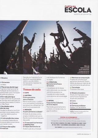 CARïAHA
E$COLAAGOSTO DE 2014 NO 89
[.# Mosaico
tã Entrevista
-ira Neto
Lü Pisa em seu devido lugar
)rograma lnternacional de
valiação de Estudantes é
luestionado como norteador
le políticas publicas
i{} Em rede pela água
)rojeto piloto de recuperação
Je córrego será replicado por
lscolas associadas à Unesco
>m São Paulo
lâ Novidades sobre
ição de casa
:studos no Brasil e nos EUA
lpontam novos dados sobre
) que lraz efeito positivo
r negativo
Ì4 A reinvenção dos maias
)s conceitos matemáticos
los povos latino-americanos
1ue criaram o zero
12 O futuro das ações
rfirmativas
Decisão da Suprema Corte
dos EUA reacende debate
sobre o uso do critério
de raça para o ingresso na
universidade
Temasdeaula
35 GAPA
36 HtSTÓnlA
O tiro que entrou
para a história
Morto há 60 anos, o polêmÍ-
co e contrad itório presidente
que governou o Brasil por 1-9
anos continua essencial
40 REDAçÃO
A quem pertence a cidade?
Embate de ativistas contra
projeto imobiliário de luxo no
Recife é ponto de partida para
d iscussão
42 O coos será tua heranço
48 GEOPOLíTICA
O lraque desmancha-se
A destruição de um Estado
e as ameaças às fronteiras
na região
52 LITERATURA
Monumental afresco
do homem
A atualidade de Os Maias
está, sobretudo, na ruína dos
valores burgueses e no
fracasso da modernização
como ascenso da humanidade
56 ARTIGO
Praça daPazCelestial,
25 anos depois
Repressão governamental a
protesto civil ainda é tabu no
t::::::::::::.:
S# Meninas na computação
Projeto da Unicamp quer
aproxim ar alunas do Ensino
Médio da área por meio do de-
senvolvimento de apl icativos
ffi# Tecnologia
ï:9:l*:_::_:Yi:::
62 Mosaico brasileiro
Museu da lmigração acres-
centa f luxos migratórios
atuais aos passados
62 Livro
62 Cinema
62 Carta ao professor
Adilson J.A. de Oliveira
CAPA: Daniele Doneda sobre foto
LAPURoger Viollet/AFP
C E ilTN [[ D E..AT['N D IIíE NTO
ASSTNATURAS, sucEsrÕes E RECLAMnÇÕEs
De segunda,a sexta-feira,'dâ$,9 às LB horas, exceto feriado$:,
sP: ( 11) 35,12' - g'4 g 6i nJ ;'izi) *O Oe - 7 t8 3 / B H: ( g,Í), 4i082':7 i: 3, I
DF: (61) 4063-7183/DEMAIS t0CAtIDADES: 0800 707O 262
.:: 'i FAIE C0N0SC0: www.assinantecartacapitât com.,[1 ,,, '1,,
: '
CARTA NA ESCOLA 7
 