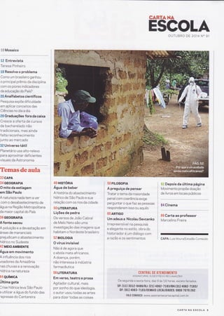 ãffi Mosaico
.
tâ Entrevista
Teresa Pinheiro
t6 Resolva o problema
Como um brasileiro ganhou
o principal prêmio da disciplina
com os piores índicadores
da educação do País?
â{l Analfabetos científicos
Pesquisa expõe dificuldade
em aplicar conceitos das
Ciências no dia a dia
ã8 Graduações fora da caixa
Cresce a oferta de cursos
de bacharelado não
tradicionais, mas ainda
falta reconhecimento
junto ao mercado
3ã Universo tátil
Planetário usa alto-relevo
para aproximar deficientes
visuais da Astronomia
Tenae&sdeauxËa)
33 CAPA
34 GEoGRAFIA
O mito da estiagem
em São Paulo
A naturezanada tem a ver
com o desabastecimento de
água na Região Metropolitana
da maior capital do País
39 GEOGRAFIA
A fonte secou
A poluição e a devastação em
áreas de mananciais
prejudicam o abastecimento
hídrico no Sudeste
42 MEIoAMBIENTE
Água em movimento
A influência dos rios
voadores da Amazônia
naschuvasearenovação
hídrica na natureza
44 QUíM|CA
Úhima gota
Crise hídrica leva São Paulo
a utilizar a água do fundo das
'epresas do Cantareira
46 Hrsrónn
Água de beber
A história do abastecimento
hídrico de São Paulo e sua
relação com os rios da cidade
5(} LITERATURA
Lições de pedra
Os versos de João Cabral
de Melo Neto são uma
investigação das imagens que
habitam o Nordeste brasileiro
52 BIOLOGIA
O vírus invisível
Não é de agora que
o ebola mata africanos.
A doença, porém,
não interessa à indústria
farmacêutica
56 LITERATURA
Em verso, teatro e prosa
Agitador cultural, mais
por sonho do que ideologia,
o autor usou todas as artes
para dtzer todas as coisas
58 FrLosoFtA
A preguiça de pensar
Tratar o tema da maioridade
penal com coerência exige
perguntar o que f az as pessoas
responderem isso ou aquilo
6CI ARTIGO
Um adeus a Nicolau Sevcenko
lrrepreensível na pesquisa
e elegante no estilo, obra do
historiador é um diálogo com
a razão e os sentimentos
TANTAHA
âËtr Depois da última página
Movimento propõe doação
de livros em locais públicos
64 Cinema
66 Carta ao professor
Marcelino Freire
GAPA: Luis Moura/Estadão Conteúdo
H$GOLAOUTUBRO DE 2014 N" 91
CENTRAT DE ATEN D I ÍIIENTO
ASSTNATuRAS, sucEsrÕes r nrclnúnçÕrs
De segunda a sext a-feira, das 9 as 18 horas, exceto feriados.
SP: (tl) 35L2-9486/RJ: (21) 406 2-TLggtBH:(31) 4062-7Lggt
DF: (61) 4063-7183/DEMAIS L0CALIDADES: 0800 7070 262
FAtE C0N0SC0 : www. assi nantecartacapital. com. br
CARTA NA ESCOLA 5
 