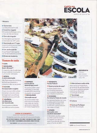 CANTAilÂ
Ë$GOLJIMARÇO DE 2014 N" 84
ffi Mosaico
10 Entrevista
Luiz Eduardo de Arruda
14 lncentivo negado
Olimpíada de Biologia corre
o risco de não acontecer
16 Terra de ninguém
Os imbróglios que levaram
à interdição da USP Leste
2Ê Satisfação em 10 lugar
Jovens brasileiros priorizam
rea lizaçáo prof issiona I
24 Um sonho querido
O que Paulo Freire queria
ver na recriação de sua obra
28 Direto da Academia
Temasdeaula
29 CAPA
30 soctoloctA
Quem não quer?
O rolezinho não é nada mais
do que celebrar o consumo
e um mundo valorÍzado
34 uúsrca
A ode à ostentação
São Paulo exportou as letras
de funk que idolatram o
consumo e dão voz aojovem
36 CUUTURA
De espectador a sujeito
O que os jovens têm a dizer
no campo cultural e como
se org anizam as políticas
voltadas pa ra ajuventude
38 uoLÊncn
Um discurso a
ser reconstruído
Preconceitos no debate
da violência contra jovens
*ffir,**g;a*ry
40 EMPREGo
A evolução do
desemprego juvenil
Os jovens podem adiar
a entrada no mercado
ou está difícil encontrar
ocupação remunerada?
42 SExUALIDADE
Educação sexual
Os jovens estão mais
precoces na iniciação,
mas cada vez menos
a ptos para responder
por esse engajamento
ii ï
Ë''
fu,
GEOGRAFIA
O Brasil
das cidades
f rag me ntadas
(pas 48)
Í:iü$ Além do bom e velho slide
Alternativa ao PowerPoint,
ferramenta de apresentação
Prezi ganha adeptos graças
à estrutura não linear
e à exÍbição dinâmica
$;if''f Tecnologia
':::::::::::"i:::
61 Cultura
66 Carta ao Professor
Por Aldri Anunciação
ASSTNATURAS, suGEsrÕEs E RECLAMnÇÕrs
De segunda a sexta-feira, das 9 às 1.8 horas, exceto feriados.
s:p: (ir) t512-0486/RJ: (zr) 406 z-TtsstBH:(gí.) 40sz-zrgel
DF: (61) 4063-7l83/DEMAIS I()CALIDADES: 0800 7070 262
I , , FALE C0N0SC0: www.assinantecartacapital,com.bri
l
44 GEoGRAFIA
Favela Federal
48 Quem precisa de casa?
A especulação sobre
as moradias populares
e a ocupação segregada
das cidades brasileiras
52 EcoNoMtA
As metamorfoses da moeda
As representações de troca
criadas pela humanidade
e o que são moedas.com,
ou bitcoins, que proliferam
nas redes vírtuais
55 oPtNÊo
Educação: uma
saudável obsessão?
O Ministérío da Educação
que Mercadante herdou
e o legado que deixou
após a sua gestão de dois
anos à frente do MEC
CAPA: Apu Gomes/Folhapress
CARTA NA ESCOLA 5
 