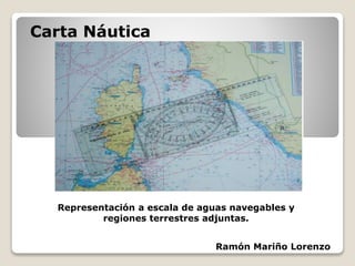 Carta Náutica
Ramón Mariño Lorenzo
Representación a escala de aguas navegables y
regiones terrestres adjuntas.
 