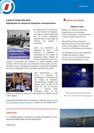 AGOSTO 2020
SABIA QUE...
BEBIDO O LUAR
Bebido o luar, ébrios de horizontes,
Julgamos que viver era abraçar
O rumor dos pinhais, o azul dos montes
E todos os jardins verdes do mar.
Mas solitários somos e passamos,
Não são nossos os frutos nem as flores,
O céu e o mar apagam-se exteriores
E tornam-se os fantasmas que sonhamos.
Por que jardins que nós não colheremos,
Límpidos nas auroras a nascer,
Por que o céu e o mar se não seremos
Nunca os deuses capazes de os viver.
POESIA PELO PORTOO QUE SE PASSA POR AQUI
Digitalização da coleção de fotografias contemporâneas
No passado dia 19, comemorou-
se o Dia Mundial da Fotografia,
que celebra o papel fundamental
que os acervos fotográficos
assumem para a preservação da
memória das pessoas e
instituições.
Ciente da importância da
Fotografia, em 2011, o CDI
promoveu o tratamento e
digitalização da sua coleção de
fotografias antigas (datadas da
primeira metade do século XX),
visando a preservação dos originais e o acesso alargado desse
conteúdo informacional aos seus utilizadores. Este trabalho permitiu,
nos últimos anos, a realização de exposições itinerantes de fotografias,
bem como a publicação do livro “Do Vasto e Belo Porto de Lisboa”.
Mais recentemente, o CDI
iniciou o processo de
digitalização e inventariação da
sua coleção de fotografias
contemporâneas, datada das
décadas de 60, 70, 80 e 90 do
século XX, que se encontra
ainda a decorrer. Estas
fotografias estão, na sua
maioria, em suporte de papel e em slide, estando já tratadas cerca de
3.200 imagens.
Todas estas fotografias foram já colocadas no catálogo do Arquivos dos
Portos de Lisboa, Setúbal e Sesimbra, e podem ser consultadas online.
Poema de Sophia de Mello Breyner Andresen
“Mar e Luar” - pintura a óleo (fonte: Ateliê Molina)
O 1.º PARQUE EÓLICO FLUTUANTE DA EUROPA CONTINENTAL JÁ SE
ENCONTRA OPERACIONAL NO MAR PORTUGUÊS?
SAIBA MAIS...
 