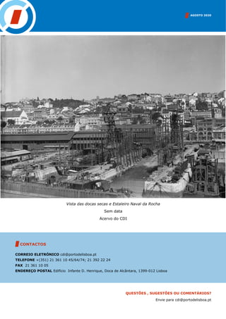 AGOSTO 2020
CONTACTOS
CORREIO ELETRÓNICO cdi@portodelisboa.pt
TELEFONE +(351) 21 361 10 45/64/74; 21 392 22 24
FAX 21 361 10 05
ENDEREÇO POSTAL Edifício Infante D. Henrique, Doca de Alcântara, 1399-012 Lisboa
QUESTÕES , SUGESTÕES OU COMENTÁRIOS?
Envie para cdi@portodelisboa.pt
Vista das docas secas e Estaleiro Naval da Rocha
Sem data
Acervo do CDI
 