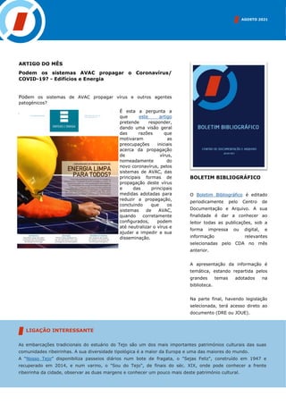 ARTIGO DO MÊS
Podem os sistemas AVAC propagar o Coronavírus/
COVID-19? - Edifícios e Energia
Podem os sistemas de AVAC propagar vírus e outros agentes
patogénicos?
É esta a pergunta a
que este artigo
pretende responder,
dando uma visão geral
das razões que
motivaram as
preocupações iniciais
acerca da propagação
de vírus,
nomeadamente do
novo coronavírus, pelos
sistemas de AVAC, das
principais formas de
propagação deste vírus
e das principais
medidas adotadas para
reduzir a propagação,
concluindo que os
sistemas de AVAC,
quando corretamente
configurados, podem
até neutralizar o vírus e
ajudar a impedir a sua
disseminação.
BOLETIM BIBLIOGRÁFICO
O Boletim Bibliográfico é editado
periodicamente pelo Centro de
Documentação e Arquivo. A sua
finalidade é dar a conhecer ao
leitor todas as publicações, sob a
forma impressa ou digital, e
informação relevantes
selecionadas pelo CDA no mês
anterior.
A apresentação da informação é
temática, estando repartida pelos
grandes temas adotados na
biblioteca.
Na parte final, havendo legislação
selecionada, terá acesso direto ao
documento (DRE ou JOUE).
AGOSTO 2021
As embarcações tradicionais do estuário do Tejo são um dos mais importantes patrimónios culturais das suas
comunidades ribeirinhas. A sua diversidade tipológica é a maior da Europa e uma das maiores do mundo.
A “Nosso Tejo” disponibiliza passeios diários num bote de fragata, o "Sejas Feliz", construído em 1947 e
recuperado em 2014, e num varino, o "Sou do Tejo", de finais do séc. XIX, onde pode conhecer a frente
ribeirinha da cidade, observar as duas margens e conhecer um pouco mais deste património cultural.
LIGAÇÃO INTERESSANTE
 