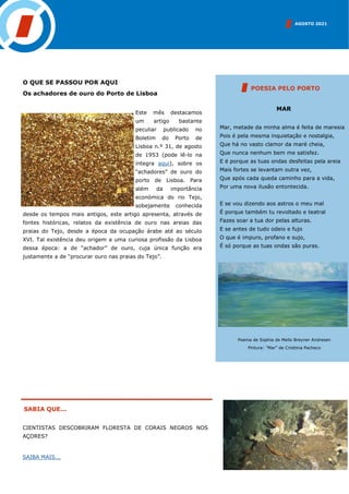 AGOSTO 2021
SABIA QUE...
CIENTISTAS DESCOBRIRAM FLORESTA DE CORAIS NEGROS NOS
AÇORES?
SAIBA MAIS...
O QUE SE PASSOU POR AQUI
Os achadores de ouro do Porto de Lisboa
Este mês destacamos
um artigo bastante
peculiar publicado no
Boletim do Porto de
Lisboa n.º 31, de agosto
de 1953 (pode lê-lo na
íntegra aqui), sobre os
“achadores” de ouro do
porto de Lisboa. Para
além da importância
económica do rio Tejo,
sobejamente conhecida
desde os tempos mais antigos, este artigo apresenta, através de
fontes históricas, relatos da existência de ouro nas areias das
praias do Tejo, desde a época da ocupação árabe até ao século
XVI. Tal existência deu origem a uma curiosa profissão da Lisboa
dessa época: a de “achador” de ouro, cuja única função era
justamente a de “procurar ouro nas praias do Tejo”.
MAR
Mar, metade da minha alma é feita de maresia
Pois é pela mesma inquietação e nostalgia,
Que há no vasto clamor da maré cheia,
Que nunca nenhum bem me satisfez.
E é porque as tuas ondas desfeitas pela areia
Mais fortes se levantam outra vez,
Que após cada queda caminho para a vida,
Por uma nova ilusão entontecida.
E se vou dizendo aos astros o meu mal
É porque também tu revoltado e teatral
Fazes soar a tua dor pelas alturas.
E se antes de tudo odeio e fujo
O que é impuro, profano e sujo,
É só porque as tuas ondas são puras.
POESIA PELO PORTO
Poema de Sophia de Mello Breyner Andresen
Pintura: “Mar” de Cristtina Pacheco
 