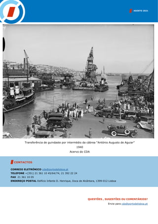 AGOSTO 2021
CONTACTOS
CORREIO ELETRÓNICO cda@portodelisboa.pt
TELEFONE +(351) 21 361 10 45/64/74; 21 392 22 24
FAX 21 361 10 05
ENDEREÇO POSTAL Edifício Infante D. Henrique, Doca de Alcântara, 1399-012 Lisboa
QUESTÕES , SUGESTÕES OU COMENTÁRIOS?
Envie para cda@portodelisboa.pt
Transferência de guindaste por intermédio da cábrea “António Augusto de Aguiar”
1940
Acervo do CDA
 