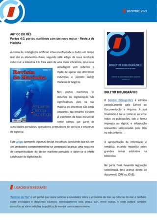 ARTIGO DO MÊS
Portos 4.0, portos marítimos com um novo motor - Revista de
Marinha
Automação, inteligência artificial, interconectividade e dados em tempo
real são os elementos-chave, segundo este artigo, da nova revolução
industrial: a Indústria 4.0. Para além de uma maior eficiência, esta nova
abordagem vem redefinir o
modo de operar das diferentes
indústrias e permitir novos
modelos de negócio.
Nos portos marítimos os
desafios da digitalização são
significativos, pois na sua
maioria, os processos são ainda
obsoletos. No entanto existem
já exemplos de boas iniciativas
neste campo, por parte de
autoridades portuárias, operadores, prestadores de serviços e empresas
de logística.
Este artigo apresenta algumas destas iniciativas, concluindo que só com
um verdadeiro comprometimento se conseguirá alcançar uma nova era
de competitividade do sector marítimo-portuário e obter-se o efeito
catalisador da digitalização.
BOLETIM BIBLIOGRÁFICO
O Boletim Bibliográfico é editado
periodicamente pelo Centro de
Documentação e Arquivo. A sua
finalidade é dar a conhecer ao leitor
todas as publicações, sob a forma
impressa ou digital, e informação
relevantes selecionadas pelo CDA
no mês anterior.
A apresentação da informação é
temática, estando repartida pelos
grandes temas adotados na
biblioteca.
Na parte final, havendo legislação
selecionada, terá acesso direto ao
documento (DRE ou JOUE).
DEZEMBRO 2021
“Notícias do Mar” é um portal que reúne notícias e novidades sobre a economia do mar, as ciências do mar e também
sobre atividades e desportos náuticos, nomeadamente vela, pesca, surf, entre outros, e onde poderá também
consultar as várias edições da publicação mensal com o mesmo nome.
LIGAÇÃO INTERESSANTE
 
