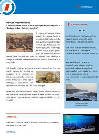 DEZEMBRO 2021
SABIA QUE...
O AQUÁRIO VASCO DA GAMA DISPONIBILIZA UMA NOVA (E MODERNA)
FORMA DE VER O OCEANO?
SAIBA MAIS...
O QUE SE PASSOU POR AQUI
Cais do Sodré centro dos mais antigos agentes de navegação —
”Porto de Lisboa - Boletim Magazine”
A evolução do porto de Lisboa
através dos séculos ilustra a
importância do primeiro porto do
país, que ocupou desde tempos
remotos lugar de destaque pelo
número de navios e pelo tráfego
de mercadorias e passageiros
que a ele demandavam. Com as
grandes obras lançadas em 1887, foi possível fazer convergir a
navegação de grande tonelagem movida pelo comércio de importação e
exportação.
Tal situação revela-se na intensa atividade comercial que leva um
grande número de agentes de
navegação a se instalarem em
Lisboa, nomeadamente no Cais do
Sodré, destacando-se entre eles os
britânicos e escandinavos, que
representavam armadores dos seus países de origem.
Destacamos aqui um apontamento sobre a história da atividade secular
dos agentes de navegação mais antigos, a operar no porto de Lisboa,
publicado no “Porto de Lisboa - Boletim Magazine” (1989-1993) n.º
295/296.
NATAL
Acontecia. No vento. Na chuva. Acontecia.
Era gente a correr pela música acima.
Uma onda uma festa. Palavras a saltar.
Eram carpas ou mãos. Um soluço uma rima.
Guitarras guitarras. Ou talvez mar.
E acontecia. No vento. Na chuva. Acontecia.
(…)
Natal Natal (diziam). E acontecia.
Como se fosse na palavra a rosa brava
acontecia. E era Dezembro que floria.
Era um vulcão. E no teu corpo a flor e a lava.
E era na lava a rosa e a palavra.
Todo o tempo num só tempo: nascimento de
poesia.
POESIA PELO PORTO
Poema de Manuel Alegre
Fotografia: Lusa (fonte)
 