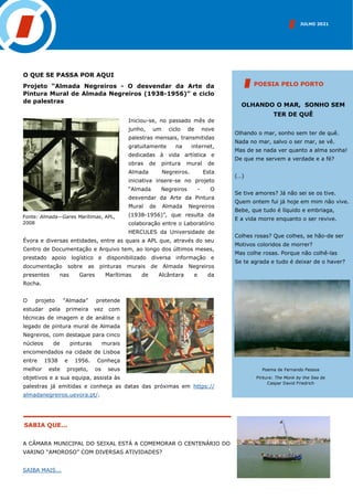 JULHO 2021
SABIA QUE...
A CÂMARA MUNICIPAL DO SEIXAL ESTÁ A COMEMORAR O CENTENÁRIO DO
VARINO “AMOROSO” COM DIVERSAS ATIVIDADES?
SAIBA MAIS...
O QUE SE PASSA POR AQUI
Projeto “Almada Negreiros - O desvendar da Arte da
Pintura Mural de Almada Negreiros (1938-1956)” e ciclo
de palestras
Iniciou-se, no passado mês de
junho, um ciclo de nove
palestras mensais, transmitidas
gratuitamente na internet,
dedicadas à vida artística e
obras de pintura mural de
Almada Negreiros. Esta
iniciativa insere-se no projeto
“Almada Negreiros - O
desvendar da Arte da Pintura
Mural de Almada Negreiros
(1938-1956)”, que resulta da
colaboração entre o Laboratório
HERCULES da Universidade de
Évora e diversas entidades, entre as quais a APL que, através do seu
Centro de Documentação e Arquivo tem, ao longo dos últimos meses,
prestado apoio logístico e disponibilizado diversa informação e
documentação sobre as pinturas murais de Almada Negreiros
presentes nas Gares Marítimas de Alcântara e da
Rocha.
O projeto “Almada” pretende
estudar pela primeira vez com
técnicas de imagem e de análise o
legado de pintura mural de Almada
Negreiros, com destaque para cinco
núcleos de pinturas murais
encomendados na cidade de Lisboa
entre 1938 e 1956. Conheça
melhor este projeto, os seus
objetivos e a sua equipa, assista às
palestras já emitidas e conheça as datas das próximas em https://
almadanegreiros.uevora.pt/.
OLHANDO O MAR, SONHO SEM
TER DE QUÊ
Olhando o mar, sonho sem ter de quê.
Nada no mar, salvo o ser mar, se vê.
Mas de se nada ver quanto a alma sonha!
De que me servem a verdade e a fé?
(…)
Se tive amores? Já não sei se os tive.
Quem ontem fui já hoje em mim não vive.
Bebe, que tudo é líquido e embriaga,
E a vida morre enquanto o ser revive.
Colhes rosas? Que colhes, se hão-de ser
Motivos coloridos de morrer?
Mas colhe rosas. Porque não colhê-las
Se te agrada e tudo é deixar de o haver?
POESIA PELO PORTO
Poema de Fernando Pessoa
Pintura: The Monk by the Sea de
Caspar David Friedrich
Fonte: Almada—Gares Marítimas, APL,
2008
 