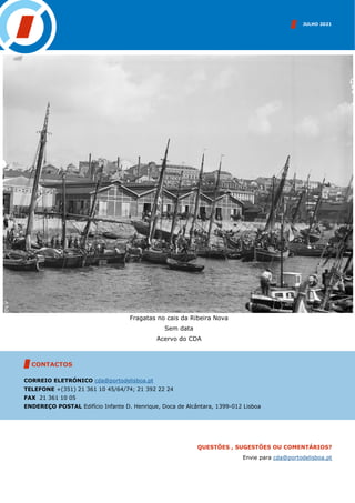 JULHO 2021
CONTACTOS
CORREIO ELETRÓNICO cda@portodelisboa.pt
TELEFONE +(351) 21 361 10 45/64/74; 21 392 22 24
FAX 21 361 10 05
ENDEREÇO POSTAL Edifício Infante D. Henrique, Doca de Alcântara, 1399-012 Lisboa
QUESTÕES , SUGESTÕES OU COMENTÁRIOS?
Envie para cda@portodelisboa.pt
Fragatas no cais da Ribeira Nova
Sem data
Acervo do CDA
 