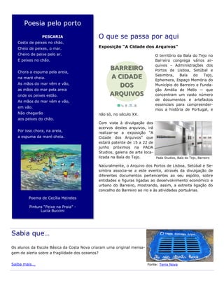 Poesia pelo porto
PESCARIA
Cesto de peixes no chão.
Cheio de peixes, o mar.
Cheiro de peixe pelo ar.
E peixes no chão.
Chora a espuma pela areia,
na maré cheia.
As mãos do mar vêm e vão,
as mãos do mar pela areia
onde os peixes estão.
As mãos do mar vêm e vão,
em vão.
Não chegarão
aos peixes do chão.
Por isso chora, na areia,
a espuma da maré cheia.
Poema de Cecília Meireles
Pintura “Peixe na Praia” -
Lucia Buccini
Sabia que…
Os alunos da Escola Básica da Costa Nova criaram uma original mensa-
gem de alerta sobre a fragilidade dos oceanos?
Saiba mais... Fonte: Terra Nova
O que se passa por aqui
Exposição “A Cidade dos Arquivos”
O território da Baía do Tejo no
Barreiro congrega vários ar-
quivos - Administrações dos
Portos de Lisboa, Setúbal e
Sesimbra, Baía do Tejo,
Ephemera, Espaço Memória do
Município do Barreiro e Funda-
ção Amélia de Mello — que
concentram um vasto número
de documentos e artefactos
essenciais para compreender-
mos a história de Portugal, e
não só, no século XX.
Com vista à divulgação dos
acervos destes arquivos, irá
realizar-se a exposição “A
Cidade dos Arquivos” que
estará patente de 15 a 22 de
junho próximos na PADA
Studios, galeria de arte loca-
lizada na Baía do Tejo.
Naturalmente, o Arquivo dos Portos de Lisboa, Setúbal e Se-
simbra associa-se a este evento, através da divulgação de
diferentes documentos pertencentes ao seu espólio, sobre
entidades e figuras ligadas ao desenvolvimento económico e
urbano do Barreiro, mostrando, assim, a estreita ligação do
concelho do Barreiro ao rio e às atividades portuárias.
Pada Studios, Baía do Tejo, Barreiro
 