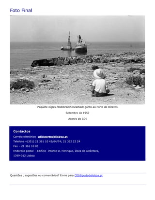 Contactos
Correio eletrónico cdi@portodelisboa.pt
Telefone +(351) 21 361 10 45/64/74; 21 392 22 24
Fax – 21 361 10 05
Endereço postal – Edifício Infante D. Henrique, Doca de Alcântara,
1399-012 Lisboa
Foto Final
Questões , sugestões ou comentários? Envie para CDI@portodelisboa.pt
Paquete inglês Hildebrand encalhado junto ao Forte de Oitavos
Setembro de 1957
Acervo do CDI
 