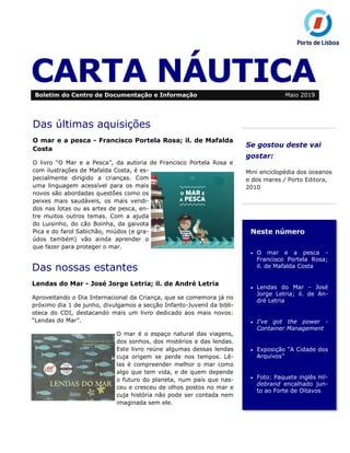 CARTA NÁUTICA
Se gostou deste vai
gostar:
Mini enciclopédia dos oceanos
e dos mares / Porto Editora,
2010
Neste número
• O mar e a pesca -
Francisco Portela Rosa;
il. de Mafalda Costa
• Lendas do Mar - José
Jorge Letria; il. de An-
dré Letria
• I’ve got the power -
Container Management
• Exposição “A Cidade dos
Arquivos”
• Foto: Paquete inglês Hil-
debrand encalhado jun-
to ao Forte de Oitavos
Boletim do Centro de Documentação e Informação Maio 2019
Das últimas aquisições
O mar e a pesca - Francisco Portela Rosa; il. de Mafalda
Costa
O livro “O Mar e a Pesca”, da autoria de Francisco Portela Rosa e
com ilustrações de Mafalda Costa, é es-
pecialmente dirigido a crianças. Com
uma linguagem acessível para os mais
novos são abordadas questões como os
peixes mais saudáveis, os mais vendi-
dos nas lotas ou as artes de pesca, en-
tre muitos outros temas. Com a ajuda
do Luisinho, do cão Boinha, da gaivota
Pica e do farol Sabichão, miúdos (e gra-
údos também) vão ainda aprender o
que fazer para proteger o mar.
Das nossas estantes
Lendas do Mar - José Jorge Letria; il. de André Letria
Aproveitando o Dia Internacional da Criança, que se comemora já no
próximo dia 1 de junho, divulgamos a secção Infanto-Juvenil da bibli-
oteca do CDI, destacando mais um livro dedicado aos mais novos:
“Lendas do Mar”.
O mar é o espaço natural das viagens,
dos sonhos, dos mistérios e das lendas.
Este livro reúne algumas dessas lendas
cuja origem se perde nos tempos. Lê-
las é compreender melhor o mar como
algo que tem vida, e de quem depende
o futuro do planeta, num país que nas-
ceu e cresceu de olhos postos no mar e
cuja história não pode ser contada nem
imaginada sem ele.
 