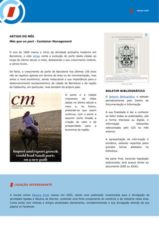 ARTIGO DO MÊS
Més que un port - Container Management
O ano de 1869 marca o início da atividade portuária moderna em
Barcelona, e este artigo conta a evolução do porto desta cidade ao
longo do último século e meio, destacando o seu crescimento notável,
a vários níveis.
De facto, o crescimento do porto de Barcelona nos últimos 150 anos
não se registou apenas em termos de área ou de movimentação, mas
antes a nível económico, sendo indiscutível a sua importância para o
desenvolvimento socioeconómico da cidade de Barcelona e da região
da Catalunha, em particular, mas também do próprio país.
O porto e a cidade
cresceram de mãos
dadas no último século e
meio e, no futuro,
pretende-se que assim
continue, com o porto a
assumir como missão a
criação de valor e de
prosperidade para a
economia da região.
INSERIR IMAGEM
BOLETIM BIBLIOGRÁFICO
O Boletim Bibliográfico é editado
periodicamente pelo Centro de
Documentação e Informação.
A sua finalidade é dar a conhecer
ao leitor todas as publicações, sob
a forma impressa ou digital, e
informação relevantes
selecionadas pelo CDI no mês
anterior.
A apresentação da informação é
temática, estando repartida pelos
grandes temas adotados na
biblioteca.
Na parte final, havendo legislação
selecionada, terá acesso direto ao
documento (DRE ou JOUE).
MARÇO 2020
LIGAÇÃO INTERESSANTE
A revista online Náutica Press nasceu em 2002, sendo uma publicação vocacionada para a divulgação de
atividades ligadas à Náutica de Recreio, contendo uma forte componente do comércio e da indústria nesta área.
Conta ainda com notícias e artigos atualizados diariamente, complementando a sua divulgação através da sua
página no Facebook.
 