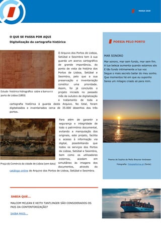 MARÇO 2020
SABIA QUE...
MAR SONORO
Mar sonoro, mar sem fundo, mar sem fim.
A tua beleza aumenta quando estamos sós
E tão fundo intimamente a tua voz
Segue o mais secreto bailar do meu sonho.
Que momentos há em que eu suponho
Seres um milagre criado só para mim.
POESIA PELO PORTO
O QUE SE PASSA POR AQUI
Digitalização da cartografia histórica
O Arquivo dos Portos de Lisboa,
Setúbal e Sesimbra tem à sua
guarda um acervo cartográfico
de grande importância, do
ponto de vista da história dos
Portos de Lisboa, Setúbal e
Sesimbra, pelo que a sua
preservação e inventariação
constitui uma prioridade.
Assim, foi já concluído o
projeto iniciado no passado
mês de outubro de digitalização
e tratamento de toda a
cartografia histórica à guarda deste Arquivo. No total, foram
digitalizados e inventariados cerca de 35.000 desenhos dos três
portos.
Para além de garantir a
segurança e integridade de
todo o património documental,
evitando a manipulação dos
originais, este projeto, facilita
o acesso à informação via
digital, possibilitando que
todos os serviços dos Portos
de Lisboa, Setúbal e Sesimbra,
bem como os utilizadores
externos, acedam em
simultâneo às imagens dos
documentos, através do
catálogo online do Arquivo dos Portos de Lisboa, Setúbal e Sesimbra.
Praça do Comércio da cidade de Lisboa (sem data)
Poema de Sophia de Mello Breyner Andresen
Fotografia: Fotoplatforma.pt (fonte)
MALCOM MCLEAN E KEITH TANTLINGER SÃO CONSIDERADOS OS
PAIS DA CONTENTORIZAÇÃO?
SAIBA MAIS...
INSERIR IMAGEM
Estudo histórico hidrográfico sobre a barra e o
porto de Lisboa (1893)
 