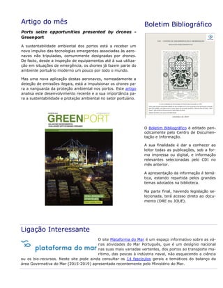 Artigo do mês
Ports seize opportunities presented by drones -
Greenport
A sustentabilidade ambiental dos portos está a receber um
novo impulso das tecnologias emergentes associadas às aero-
naves não tripuladas, comummente designadas por drones.
De facto, desde a inspeção de equipamentos até à sua utiliza-
ção em situações de emergência, os drones já fazem parte do
ambiente portuário moderno um pouco por todo o mundo.
Mas uma nova aplicação destas aeronaves, nomeadamente a
deteção de emissões ilegais, está a impulsionar os drones pa-
ra a vanguarda da proteção ambiental nos portos. Este artigo
analisa este desenvolvimento recente e a sua importância pa-
ra a sustentabilidade e proteção ambiental no setor portuário.
Boletim Bibliográfico
O Boletim Bibliográfico é editado peri-
odicamente pelo Centro de Documen-
tação e Informação.
A sua finalidade é dar a conhecer ao
leitor todas as publicações, sob a for-
ma impressa ou digital, e informação
relevantes selecionadas pelo CDI no
mês anterior.
A apresentação da informação é temá-
tica, estando repartida pelos grandes
temas adotados na biblioteca.
Na parte final, havendo legislação se-
lecionada, terá acesso direto ao docu-
mento (DRE ou JOUE).
Ligação Interessante
O site Plataforma do Mar é um espaço informativo sobre as vá-
rias atividades do Mar Português, que é um desígnio nacional
nas suas mais variadas vertentes, dos portos ao transporte ma-
rítimo, das pescas à indústria naval, não esquecendo a ciência
ou os bio-recursos. Neste site pode ainda consultar os 14 fascículos gerais e temáticos do balanço da
área Governativa do Mar (2015-2019) apresentado recentemente pelo Ministério do Mar.
 