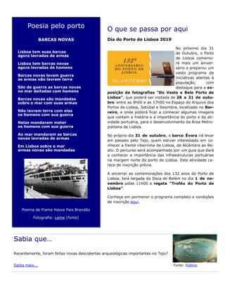 Poesia pelo porto
BARCAS NOVAS
Lisboa tem suas barcas
agora lavradas de armas
Lisboa tem barcas novas
agora lavradas de homens
Barcas novas levam guerra
as armas não lavram terra
São de guerra as barcas novas
no mar deitadas com homens
Barcas novas são mandadas
sobre o mar com suas armas
Não lavram terra com elas
os homens com sua guerra
Nelas mandaram meter
os homens com sua guerra
Ao mar mandaram as barcas
novas lavradas de armas
Em Lisboa sobre o mar
armas novas são mandadas
Poema de Fiama Hasse Pais Brandão
Fotografia: Leme (fonte)
O que se passa por aqui
Dia do Porto de Lisboa 2019
No próximo dia 31
de Outubro, o Porto
de Lisboa comemo-
ra mais um aniver-
sário e preparou um
vasto programa de
iniciativas abertas à
população, com
destaque para a ex-
posição de fotografias "Do Vasto e Belo Porto de
Lisboa", que poderá ser visitada de 28 a 31 de outu-
bro entre as 9h00 e as 17h00 no Espaço do Arquivo dos
Portos de Lisboa, Setúbal e Sesimbra, localizado no Bar-
reiro, e onde poderá ficar a conhecer algumas imagens
que contam a história e a importância do porto e da ati-
vidade portuária, para o desenvolvimento da Área Metro-
politana de Lisboa.
No próprio dia 31 de outubro, o barco Évora irá levar
em passeio pelo Tejo, quem estiver interessado em co-
nhecer a frente ribeirinha de Lisboa, de Alcântara ao Be-
ato. O percurso será acompanhado por um guia que dará
a conhecer a importância das infraestruturas portuárias
na margem norte do porto de Lisboa. Esta atividade ca-
rece de inscrição prévia.
A encerrar as comemorações dos 132 anos do Porto de
Lisboa, terá largada da Doca de Belém no dia 1 de no-
vembro pelas 11h00 a regata “Troféu do Porto de
Lisboa”.
Conheça em pormenor o programa completo e condições
de inscrição aqui.
Sabia que…
Recentemente, foram feitas novas descobertas arqueológicas importantes no Tejo?
Saiba mais... Fonte: Público
 