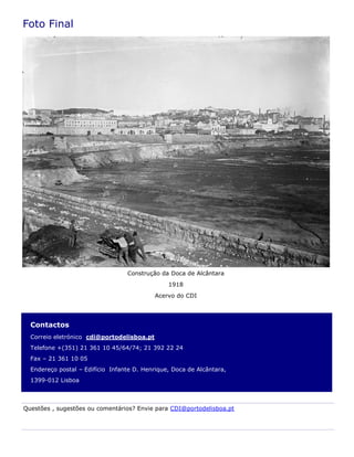 Contactos
Correio eletrónico cdi@portodelisboa.pt
Telefone +(351) 21 361 10 45/64/74; 21 392 22 24
Fax – 21 361 10 05
Endereço postal – Edifício Infante D. Henrique, Doca de Alcântara,
1399-012 Lisboa
Foto Final
Questões , sugestões ou comentários? Envie para CDI@portodelisboa.pt
Construção da Doca de Alcântara
1918
Acervo do CDI
 