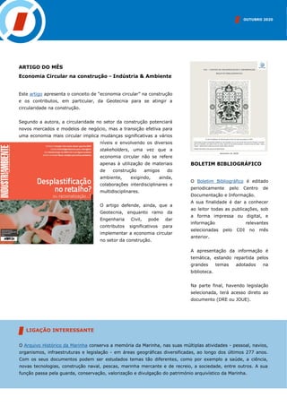 ARTIGO DO MÊS
Economia Circular na construção - Indústria & Ambiente
Este artigo apresenta o conceito de “economia circular” na construção
e os contributos, em particular, da Geotecnia para se atingir a
circularidade na construção.
Segundo a autora, a circularidade no setor da construção potenciará
novos mercados e modelos de negócio, mas a transição efetiva para
uma economia mais circular implica mudanças significativas a vários
níveis e envolvendo os diversos
stakeholders, uma vez que a
economia circular não se refere
apenas à utilização de materiais
de construção amigos do
ambiente, exigindo, ainda,
colaborações interdisciplinares e
multidisciplinares.
O artigo defende, ainda, que a
Geotecnia, enquanto ramo da
Engenharia Civil, pode dar
contributos significativos para
implementar a economia circular
no setor da construção.
INSERIR IMAGEM
BOLETIM BIBLIOGRÁFICO
O Boletim Bibliográfico é editado
periodicamente pelo Centro de
Documentação e Informação.
A sua finalidade é dar a conhecer
ao leitor todas as publicações, sob
a forma impressa ou digital, e
informação relevantes
selecionadas pelo CDI no mês
anterior.
A apresentação da informação é
temática, estando repartida pelos
grandes temas adotados na
biblioteca.
Na parte final, havendo legislação
selecionada, terá acesso direto ao
documento (DRE ou JOUE).
OUTUBRO 2020
O Arquivo Histórico da Marinha conserva a memória da Marinha, nas suas múltiplas atividades - pessoal, navios,
organismos, infraestruturas e legislação - em áreas geográficas diversificadas, ao longo dos últimos 277 anos.
Com os seus documentos podem ser estudados temas tão diferentes, como por exemplo a saúde, a ciência,
novas tecnologias, construção naval, pescas, marinha mercante e de recreio, a sociedade, entre outros. A sua
função passa pela guarda, conservação, valorização e divulgação do património arquivístico da Marinha.
LIGAÇÃO INTERESSANTE
 