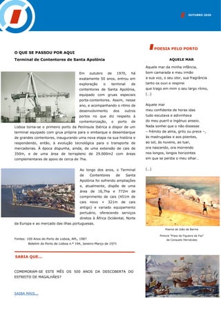 OUTUBRO 2020
SABIA QUE...
AQUELE MAR
Aquele mar da minha infância,
bom camarada e meu irmão
a sua voz, o seu olor, sua fragrância
tanto os ouvi e respirei
que trago em mim o seu largo ritmo,
(…)
Aquele mar
meu confidente de horas idas
tudo escutava e adivinhava
do meu pueril e ingénuo anseio.
Nada sonhei que o não dissesse
– frémito de alma, grito ou prece –,
às madrugadas e aos poentes,
ao sol, às nuvens, ao luar,
ora nascendo, ora morrendo
nos longos, longos horizontes
em que se perdia o meu olhar…
(…)
POESIA PELO PORTO
O QUE SE PASSOU POR AQUI
Terminal de Contentores de Santa Apolónia
Em outubro de 1970, há
exatamente 50 anos, entrou em
exploração o terminal de
contentores de Santa Apolónia,
equipado com gruas especiais
porta-contentores. Assim, nesse
ano, e acompanhando o ritmo de
desenvolvimento dos outros
portos no que diz respeito à
contentorização, o porto de
Lisboa torna-se o primeiro porto da Península Ibérica a dispor de um
terminal equipado com grua própria para o embarque e desembarque
de grandes contentores, inaugurando uma nova etapa na sua história e
respondendo, então, à evolução tecnológica para o transporte de
mercadorias. À época dispunha, ainda, de uma extensão de cais de
350m, e de uma área de terrapleno de 29.000m2 com áreas
complementares de apoio de cerca de 7ha.
Ao longo dos anos, o Terminal
de Contentores de Santa
Apolónia foi sofrendo ampliações
e, atualmente, dispõe de uma
área de 16,7ha e 772m de
comprimento de cais (451m de
cais novo + 321m de cais
antigo) e variado equipamento
portuário, oferecendo serviços
diretos à África Ocidental, Norte
da Europa e ao mercado das ilhas portuguesas.
Fontes: 100 Anos do Porto de Lisboa, APL, 1987
Boletim do Porto de Lisboa n.º 194, Janeiro-Março de 1971
Poema de João de Barros
Pintura “Praia da Figueira da Foz”
de Consuelo Hernández
COMEMORAM-SE ESTE MÊS OS 500 ANOS DA DESCOBERTA DO
ESTREITO DE MAGALHÃES?
SAIBA MAIS...
 