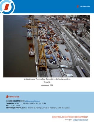 OUTUBRO2020
CONTACTOS
CORREIO ELETRÓNICO cdi@portodelisboa.pt
TELEFONE +(351) 21 361 10 45/64/74; 21 392 22 24
FAX 21 361 10 05
ENDEREÇO POSTAL Edifício Infante D. Henrique, Doca de Alcântara, 1399-012 Lisboa
QUESTÕES , SUGESTÕES OU COMENTÁRIOS?
Envie para cdi@portodelisboa.pt
Vista aérea do Terminal de Contentores de Santa Apolónia
Anos 90
Acervo do CDI
 