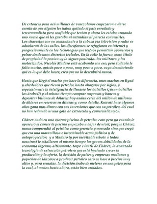 De entonces para acá millones de venezolanos empezaron a darse 
cuenta de que alguien les habia quitado el país enredado y 
tercermundista pero confiable que tenían y ahora les estaba armando 
uno nuevo que ni les gustaba ni entendían ni parecía convenirles. 
Los chavistas con su comandante a la cabeza via televisión y radio se 
adueñaron de las calles, los discoformes se refugiaron en internet y 
progresivamente en las tecnologías que les/nos permitían oponernos y 
pelear desde unos discretos teclados. En la calle la fuerza como título 
de propiedad la ponían –y la siguen poniendo- los militares y los 
motorizados. Nicolás Maduro está acabando con eso, pero todavía le 
falta mucho, quizás poco a poco, muy poco a poco, vaya descubriendo 
qué es lo que debe hacer, creo que no lo descubrirá nunca. 
Hasta que llegó el macho que hace la diferencia, unos machos en Ryad 
y alrededores que tienen petróleo hasta ahogarse por siglos, y 
especialmente la inteligencia de llenarse los bolsillos (¿usan bolsillos 
los árabes?) y al mismo tiempo comprar empresas y bancos y 
depositar billones de dólares; hoy andan cerca del millón de millones 
de dólares en reservas en divisas y, como detalle, Kuwait hace algunos 
años gana mas dinero con sus inversiones que con su petróleo, del cual 
no han reducido ni una gota de extracción y comercialización. 
Chávez nadó en una enorme piscina de petróleo caro pero ya cuando le 
apareció el cáncer la piscina empezaba a bajar de nivel, porque Chávez 
nunca comprendió al petróleo como gerencia y mercado sino que creyó 
que era una maravillosa e interminable arma politica y de 
autoproyección, y a Maduro (y por inevitable rebote a todos 
nosotros) le estallaron al mismo tiempo las graves debilidades de la 
economía ingenua, altisonante, torpe e inútil de Chávez, la avanzada 
tecnología de extracción petrolera que está haciendo crecer la 
producción y la oferta, la decisión de paises y empresas medianas y 
pequeñas de lanzarse a producir petróleo caro en base a precios muy 
altos y, para rematar, la decisión árabe de meterse en una pelea para 
la cual, al menos hasta ahora, están bien armados. 
 