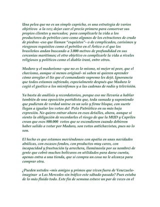 Una pelea que no es un simple capricho, es una estrategia de varios 
objetivos a la vez; dejar caer el precio primero para conservar sus 
propios clientes y mercados; para complicarle la vida a los 
productores de petróleo caro como algunos de los extractores de crudo 
de piedras -eso que llaman “esquistos”- o de complicados, carisimos y 
riesgosos requisitos como el petróleo en el Ártico o el que los 
brasileños andan buscando a 3.000 metros de profundidad en sus 
cercanías maritimas; el otro objetivo es complicarle la vida a rivales 
religiosos y políticos como el diablo iraní, entre otros. 
Maduro y el madurismo –que no es lo mismo, ni mejor ni peor, que el 
chavismo, aunque sí menos original- ni saben ni quieren aprender 
cómo arreglar el lío que el comandante supremo les dejó. Ignorancia 
que todos estamos sufriendo, especialmente después que Maduro le 
cogió el gustico a los micrófonos y a las cadenas de radio y televisión. 
Ya basta de análisis y recordatorios, porque eso me llevaria a hablar 
también de una oposición partidista que, toda sumada y suponiendo 
que pudieran de verdad unirse en un solo y firme bloque, con suerte 
llegan a igualar los votos del Polo Patriótico en su más baja 
expresión. No quiero entrar ahora en esos detalles, ahora, aunque sí 
siento la obligación de recordarles el riesgo de que la MUD y Capriles 
crean que esos 800.000 votos que se escondieron cuando debieron 
haber salido a votar por Maduro, son votos antichavistas, pues no lo 
son. 
El hecho es que estamos moviéndonos con apatia en unas navidades 
abúlicas, con escasos fondos, con productos muy caros, con 
incapacidad y frustración (y arrechera, llamémosla por su nombre) de 
gente que cobró muchos bolívares en utilidades para darse cuenta, 
apenas entra a una tienda, que si compra un cosa no le alcanza para 
comprar otra. 
¿Pueden ustedes –mis amigos y primos que viven fuera de Venezuela-imaginar 
a Las Mercedes sin tráfico este sábado pasado? Pues estaba 
de lo más fluido todo. Este fin de semana estuve un par de veces en el 
 