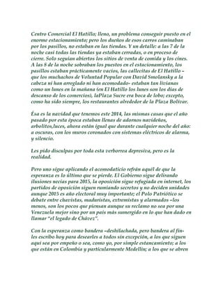 Centro Comercial El Hatillo; lleno, un problema conseguir puesto en el 
enorme estacionamiento; pero los dueños de esos carros caminaban 
por los pasillos, no estaban en las tiendas. Y un detalle: a las 7 de la 
noche casi todas las tiendas ya estaban cerradas, o en proceso de 
cierre. Solo seguían abiertos los sitios de venta de comida y los cines. 
A las 8 de la noche sobraban los puestos en el estacionamiento, los 
pasillos estaban prácticamente vacíos, las callecitas de El Hatillo – 
que los muchachos de Voluntad Popular con David Smolansky a la 
cabeza ni han arreglado ni han acomodado- estaban tan livianas 
como un lunes en la mañana (en El Hatillo los lunes son los días de 
descanso de los comercios), laPlaza Sucre era boca de lobo; excepto, 
como ha sido siempre, los restaurantes alrededor de la Plaza Bolívar. 
Ésa es la navidad que tenemos este 2014, las mismas casas que el año 
pasado por esta época estaban llenas de adornos navideños, 
arbolitos,luces, ahora están igual que durante cualquier noche del año: 
a oscuras, con los muros coronados con sistemas eléctricos de alarma, 
y silencio. 
Les pido disculpas por toda esta verborrea depresiva, pero es la 
realidad. 
Pero uno sigue aplicando el acomodaticio refrán aquél de que la 
esperanza es lo último que se pierde. El Gobierno sigue delirando 
ilusiones necias para 2015, la oposición sigue refugiada en internet, los 
partidos de oposición siguen rumiando secretos y no deciden unidades 
aunque 2015 es año electoral muy importante; el Polo Patriótico se 
debate entre chavistas, maduristas, extremistas y alarmados –los 
menos, son los pocos que piensan aunque su reclamo no sea por una 
Venezuela mejor sino por un país más sumergido en lo que han dado en 
llamar “el legado de Chávez”. 
Con la esperanza como bandera –deshilachada, pero bandera al fin-les 
escribo hoy para desearles a todos sin excepción, a los que siguen 
aquí sea por empeño o sea, como yo, por simple estancamiento; a los 
que están en Colombia y particularmente Medellín; a los que se abren 
 