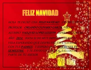 HOLA TE DECEO UNA FELIZ NAVIDAD DE PARTE DE TU 
PROFESOR ORLANDO OLIVARIO GARCIA PARA TI 
ALUMNO VAZQUEZ LOPEZ LIZZETH ESPERANDO QUE EL 
AÑO 2014 HAYA SI DO MUY IMPORTANTE EN TU 
VIDA ESPERANDO QUE DISFRUTES ESTA NAVIDAD 
CON TUS PADRES Y ESPERO QUE TERMINES TU 
SEMESTRE Y TE ENVIO UN COEDIAL SALUDO DE 
PARTE DE TU ASESOR. 
 