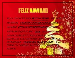 HOLA TE DECEO UNA FELIZ NAVIDAD DE PARTE DE TU 
PROFESOR ORLANDO OLIVARIO GARCIA PARA TI 
ALUMNO CUEVAS SANCHEZ DAMIAN ALFONSO 
ESPERANDO QUE EL AÑO 2014 HAYA SI DO MUY 
IMPORTANTE EN TU VIDA ESPERANDO QUE 
DISFRUTES ESTA NAVIDAD CON TUS SOBRINOS Y 
ESPERO QUE TERMINES TU SEMESTRE Y TE 
ENVIO UN COEDIAL SALUDO DE PARTE DE TU 
ASESOR. 
 