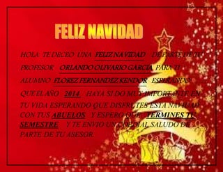 HOLA TE DECEO UNA FELIZ NAVIDAD DE PARTE DE TU 
PROFESOR ORLANDO OLIVARIO GARCIA PARA TI 
ALUMNO FLOREZ FERNANDEZ KENDOR ESPERANDO 
QUE EL AÑO 2014 HAYA SI DO MUY IMPORTANTE EN 
TU VIDA ESPERANDO QUE DISFRUTES ESTA NAVIDAD 
CON TUS ABUELOS Y ESPERO QUE TERMINES TU 
SEMESTRE Y TE ENVIO UN COEDIAL SALUDO DE 
PARTE DE TU ASESOR. 
 