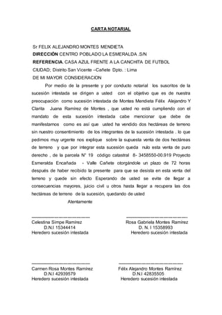 CARTA NOTARIAL
Sr FELIX ALEJANDRO MONTES MENDIETA
DIRECCIÓN CENTRO POBLADO LA ESMERALDA .S/N
REFERENCIA. CASA AZUL FRENTE A LA CANCHITA DE FUTBOL
CIUDAD; Distrito San Vicente –Cañete Dpto. : Lima
DE MI MAYOR CONSIDERACION
Por medio de la presente y por conducto notarial los suscritos de la
sucesión intestada se dirigen a usted con el objetivo que es de nuestra
preocupación como sucesión intestada de Montes Mendieta Félix Alejandro Y
Clarita Juana Ramírez de Montes , que usted no está cumpliendo con el
mandato de esta sucesión intestada cabe mencionar que debe de
manifestarnos como es así que usted ha vendido dos hectáreas de terreno
sin nuestro consentimiento de los integrantes de la sucesión intestada . lo que
pedimos muy urgente nos explique sobre la supuesta venta de dos hectáreas
de terreno y que por integrar esta sucesión queda nulo esta venta de puro
derecho , de la parcela N° 19 código catastral 8- 3458550-00.919 Proyecto
Esmeralda Encañada - Valle Cañete otorgándole un plazo de 72 horas
después de haber recibido la presente para que se desista en esta venta del
terreno y quede sin efecto Esperando de usted se evite de llegar a
consecuencias mayores, juicio civil u otros hasta llegar a recupera las dos
hectáreas de terreno de la sucesión, quedando de usted
Atentamente
---------------------------------------- ------------------------------------------
Celestina Simpe Ramírez Rosa Gabriela Montes Ramírez
D.N.I 15344414 D. N. I 15358993
Heredero sucesión intestada Heredero sucesión intestada
---------------------------------------- --------------------------------------------
Carmen Rosa Montes Ramírez Félix Alejandro Montes Ramírez
D.N.I 42939579 D.N.I 42835505
Heredero sucesión intestada Heredero sucesión intestada
 