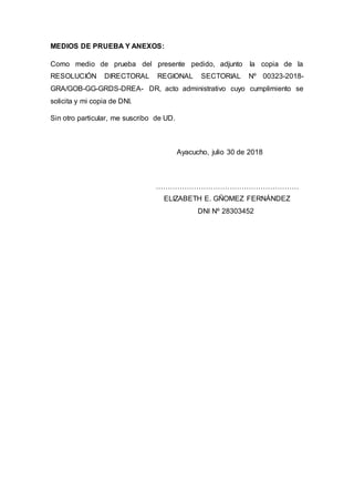 MEDIOS DE PRUEBA Y ANEXOS:
Como medio de prueba del presente pedido, adjunto la copia de la
RESOLUCIÓN DIRECTORAL REGIONAL SECTORIAL Nº 00323-2018-
GRA/GOB-GG-GRDS-DREA- DR, acto administrativo cuyo cumplimiento se
solicita y mi copia de DNI.
Sin otro particular, me suscribo de UD.
Ayacucho, julio 30 de 2018
……………………………………………………
ELIZABETH E. GÑOMEZ FERNÁNDEZ
DNI Nº 28303452
 