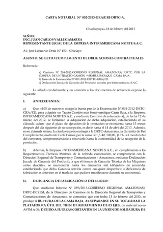 CARTA NOTARIAL Nº 002-2013-GRA/GRI-DRTC-A.
Chachapoyas, 18 de febrero del 2013
SEÑOR:
ING. JUAN CARLOS VALLE GAMARRA
REPRESENTANTE LEGAL DE LA EMPRESA INTERAMERICANA NORTE S.A.C.
Av. José Leonardo Ortiz N° 450 - Chiclayo
ASUNTO: SOLICITO CUMPLIMIENTO DE OBLIGACIONES CONTRACTUALES
Referencia:
a) Contrato Nº 204-2012-GOBIERNO REGIONAL AMAZONAS/ DRTC, POR LA
COMPRA DE UN TRACTO CAMIÓN + SEMIRREMOLQUE CAMA BAJA.
b) Bases de la Exoneración Nº 001-2012-DRTTC-GRA/CE.
c) Declaración Jurada de Garantía del Producto suscrita por Interamericana S.A.C.
Le saludo cordialmente y en atención a los documentos de referencia expreso lo
siguiente:
I. ANTECEDENTES:
a) Que, el 05 de marzo se otorgó la buena pro de la Exoneración Nº 001-2012-DRTC-
GRA/CE, para adquirir un Tracto Camión más Semirremolque Cama Baja, a la Empresa
INTERAMERICANA NORTE S.A.C. y mediante Contrato de referencia a), de fecha 12 de
marzo del 2012, se formalizó la adquisición de dicha adquisición, estableciendo en su
cláusula quinta que el plazo de ejecución de la prestación se extendería hasta 13 meses
después del día siguiente de su suscripción, es decir hasta el 14 de abril del 2013. Además,
en su cláusula sétima, la citada empresa entregó a la DRTC-Amazonas, la Garantía de Fiel
Cumplimiento, mediante Carta Fianza, por la suma de S/. 40, 500,00, (10% del monto total
del contrato), comprometiéndose a renovarlo hasta la conformidad de la recepción de la
prestación.
b) Además, la Empresa INTERAMERICANA NORTE S.A.C., en cumplimiento a los
Requerimientos Técnicos Mínimos de la referida exoneración, se comprometió con la
Dirección Regional de Transportes y Comunicaciones - Amazonas, mediante Declaración
Jurada de Garantía del Producto, a que el tiempo de Garantía Técnica de las Máquinas
antes descritas, se mantendría hasta los cincuenta mil kilómetros de recorrido,
estableciendo que dicha Garantía serviría contra cualquier desperfecto o deficiencia de
fabricación o deterioro en el traslado que pudiera manifestarse durante su uso normal.
II. DEFICIENCIA DE FABRICACIÓN O DETERIORO:
Que, mediante Informe Nº 039/2013-GOBIERNO REGIONAL AMAZONAS/
DRTC-DC/EM, de la Dirección de Caminos de la Dirección Regional de Transportes y
Comunicaciones de Amazonas, se comunica que con fecha 15 de febrero del 2013, se
produjo la RUPTURA DE LA CAMA BAJA, AL SEPARARSE EN SU TOTALIDAD LA
PLATAFORMA ÚTIL DEL TREN DE RODAMIENTO DE 03 EJES, de material acero
ASTM A-36, DEBIDO A FUERZAS CORTANTES EN LA UNIÓN DE SOLDADURA DE
 