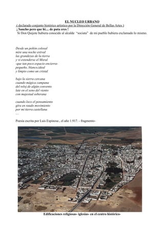 EL NUCLEO URBANO
( declarado conjunto histórico artístico por la Dirección General de Bellas Artes )
¡ Sancho pero que hi.... de puta eres !
Si Don Quijote hubiera conocido al alcalde “sociata” de mi pueblo hubiera exclamado lo mismo.

Desde un peñón colosal
mire una noche estival
las grandezas de la tierra
y vi extenderse el Moral
-que tan poco espacio encierrapequeño, blanco,ideal
y limpio como un cristal
bajo la sierra cercana
cuando mágica campana
del reloj de algún convento
late en el seno del viento
con majestad soberana
cuando loco el pensamiento
gira en raudo movimiento
por mi tierra castellana
…
Poesía escrita por Luis Espinosa , el año 1.917. - fragmento-

Edificaciones religiosas- iglesias- en el centro histórico-

 