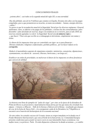 CONCLUSIONES FINALES
¡setenta años!, casi todos en la segunda mitad del siglo XX, es una eternidad.
Hoy día jubilado, uno de los 9 millones que estamos en España, llevamos dos años con las pagas
congeladas, pese a que prometieron no tocarlas, en tanto necesidades – butano, energía eléctrica,
¡ suben !
Lo grave es que la recaudación anual de la Seguridad Social por los diversos regímenes: General,
autónomos, otros, es inferior a las pagas de los jubilados, e incluso las dos extraordinarias- juliodiciembre- salen del fondo de reservas, luego si la tendencia no se invierte, para el año 2020, las
reservas estarán agotadas.( es decir: la Seguridad Social esta en números rojos ).
¿ que hacer ? Pues esto que escribo no es demagogía ni derrotismo, simplemente son sumas y
restas.
Le dinero de los impuestos tiene que ser controlado con rigor- no es para financiar :
liberaos sindicales, religiones confesionales, partidos políticos, por no hacer énfasis en la
corrupción.
Reducir el mastodóntico aparato de organismos estatales: ministerios, consejerías, diputaciones ,
ayuntamientos, su cohorte de : asesores, liberaos, burócratas, y un largo ect...
Establecer un orden de prioridades, no malversar el dinero de los impuestos en obras faraónicas
que carecen de utilidad.

La historia esta llena de ejemplos de “palos de ciego”, por citar, en la época de la dictadura de
Primo de Rivera se proyectaron y materializaron lineas ferras por las que nunca ha circulado tren
alguno : ( Linares a Albacete . Valle de la Serena a Talavera de la Reina), resultando que despues
de crac de la bolsa de Nueva York , y la consiguiente caída de la Dictadura, la 2ª República se
encontró con el marrón del desbarajuste de la economía nacional.
En otro orden, los actuales sucesos de Ucrania, tienen su origen inmediato en la deuda con el
Fondo Monetario Internacional y que esta al borde de la bancarrota. La Comunidad Europea
presenta condiciones para asumir un nuevo socio en esas lamentables bases económicas. Las
mafias rusas y su portavoz Putin. Si están dispuestos a financiar la deuda ucraniana...¿ a cambio

 