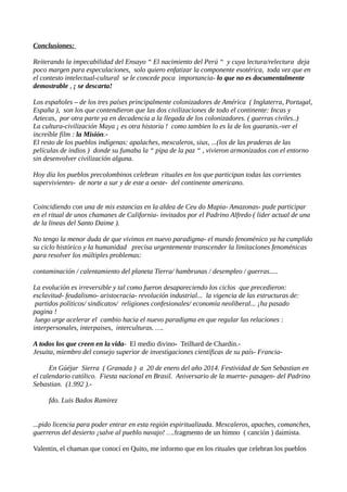 Conclusiones:
Reiterando la impecabilidad del Ensayo “ El nacimiento del Perú “ y cuya lectura/relectura deja
poco margen para especulaciones, solo quiero enfatizar la componente esotérica, toda vez que en
el contesto intelectual-cultural se le concede poca importancia- lo que no es documentalmente
demostrable , ¡ se descarta!
Los españoles – de los tres países principalmente colonizadores de América ( Inglaterra, Portugal,
España ), son los que contendieron que las dos civilizaciones de todo el continente: Incas y
Aztecas, por otra parte ya en decadencia a la llegada de los colonizadores. ( guerras civiles..)
La cultura-civilización Maya ¡ es otra historia ! como tambien lo es la de los guaranis.-ver el
increíble film : la Misión.El resto de los pueblos indígenas: apalaches, mexcaleros, siux, ...(los de las praderas de las
películas de indios ) donde su fumaba la “ pipa de la paz “ , vivieron armonizados con el entorno
sin desenvolver civilización alguna.
Hoy día los pueblos precolombinos celebran rituales en los que participan todas las corrientes
supervivientes- de norte a sur y de este a oeste- del continente americano.
Coincidiendo con una de mis estancias en la aldea de Ceu do Mapia- Amazonas- pude participar
en el ritual de unos chamanes de California- invitados por el Padrino Alfredo ( lider actual de una
de la lineas del Santo Daime ).
No tengo la menor duda de que vivimos en nuevo paradigma- el mundo fenoménico ya ha cumplido
su ciclo histórico y la humanidad precisa urgentemente transcender la limitaciones fenoménicas
para resolver los múltiples problemas:
contaminación / calentamiento del planeta Tierra/ hambrunas / desempleo / guerras.....
La evolución es irreversible y tal como fueron desapareciendo los ciclos que precedieron:
esclavitud- feudalismo- aristocracia- revolución industrial... la vigencia de las estructuras de:
partidos políticos/ sindicatos/ religiones confesionales/ economía neoliberal... ¡ha pasado
pagina !
luego urge acelerar el cambio hacia el nuevo paradigma en que regular las relaciones :
interpersonales, interpaises, interculturas. ….
A todos los que creen en la vida- El medio divino- Teilhard de Chardin.Jesuita, miembro del consejo superior de investigaciones científicas de su país- FranciaEn Gúéjar Sierra ( Granada ) a 20 de enero del año 2014. Festividad de San Sebastian en
el calendario católico. Fiesta nacional en Brasil. Aniversario de la muerte- pasagen- del Padrino
Sebastian. (1.992 ).fdo. Luis Bados Ramirez
...pido licencia para poder entrar en esta región espiritualizada. Mexcaleros, apaches, comanches,
guerreros del desierto ¡salve al pueblo navajo! ….fragmento de un himno ( canción ) daimista.
Valentin, el chaman que conocí en Quito, me informo que en los rituales que celebran los pueblos

 