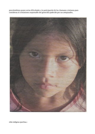 precolombinos ponen serias dificultades a la participación de los chamanes cristianos pues
consideran el cristianismo responsable del genocidio padecido por sus antepasados.

niña indígena quechua.-

 