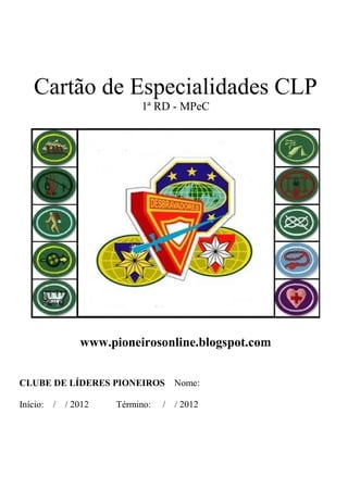 Cartão de Especialidades CLP
                           1ª RD - MPeC




                www.pioneirosonline.blogspot.com


CLUBE DE LÍDERES PIONEIROS         Nome:

Início:   / / 2012    Término:   / / 2012
 