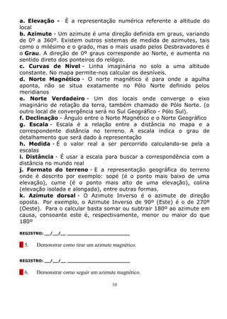 a. Elevação - È a representação numérica referente a altitude do
local
b. Azimute - Um azimute é uma direção definida em graus, variando
de 0º a 360º. Existem outros sistemas de medida de azimutes, tais
como o milésimo e o grado, mas o mais usado pelos Desbravadores é
o Grau. A direção de 0º graus corresponde ao Norte, e aumenta no
sentido direto dos ponteiros do relógio.
c. Curvas de Nível - Linha imaginária no solo a uma altitude
constante. No mapa permite-nos calcular os desníveis.
d. Norte Magnético - O norte magnético é para onde a agulha
aponta, não se situa exatamente no Pólo Norte definido pelos
meridianos
e. Norte Verdadeiro - Um dos locais onde converge o eixo
imaginário de rotação da terra, também chamado de Pólo Norte. (o
outro local de convergência será no Sul Geográfico - Pólo Sul).
f. Declinação - Ângulo entre o Norte Magnético e o Norte Geográfico
g. Escala - Escala é a relação entre a distância no mapa e a
correspondente distância no terreno. A escala indica o grau de
detalhamento que será dado à representação
h. Medida - É o valor real a ser percorrido calculando-se pela a
escalas
i. Distância - É usar a escala para buscar a correspondência com a
distância no mundo real
j. Formato do terreno - E a representação geográfica do terreno
onde é descrito por exemplo: sopé (é o ponto mais baixo de uma
elevação), cume (é o ponto mais alto de uma elevação), colina
(elevação isolada e alongada), entre outras formas.
k. Azimute dorsal - O Azimute Inverso é o azimute de direção
oposta. Por exemplo, o Azimute Inverso de 90º (Este) é o de 270º
(Oeste). Para o calcular basta somar ou subtrair 180º ao azimute em
causa, consoante este é, respectivamente, menor ou maior do que
180º

REGISTRO: __/__/__ _______________________


C 5.   Demonstrar como tirar um azimute magnético.

REGISTRO: __/__/__ _______________________


C 6.   Demonstrar como seguir um azimute magnético.

                                       10
 