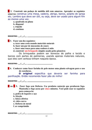 L 2. Construir um pedaço de mobília útil com amarras. Aprender as seguintes
amarras: construa uma mesa, cadeira, abrigo, banco, púlpito de igreja
etc. Lembre que deve ser útil, ou seja, deve ser usado para algum fim
ao menos uma vez.
     a. quadrada ou plana
     b. diagonal
     c. trípode
     d. contínua


REGISTRO: __/__/__ _______________________


D 3. Fazer um dos seguintes:
     a. tecer uma cesta usando materiais naturais
     b. fazer um par de mocassins de couro
     c. fazer uma touca para uma senhora à mão
     d. construir um brinquedo simples usado pelos pioneiros
            Os brinquedos podem ser bonecos de palha e tecido e
barcos com partes de palmeiras, usando apenas materiais naturais,
que eles com certeza tinham naquela época.

REGISTRO: __/__/__ _______________________


C 4. Conhecer como fazer farinha de pelo menos uma planta selvagem para o uso
          de cozeduras.
          O original especifica que deveria ser farinha para
panificação. Então recomendo fazer pão de milho!

REGISTRO: __/__/__ _______________________


D na L 5.    Fazer fogo sem fósforos. Use produtos naturais que produzem fogo.
            Mantenha o fogo aceso por cinco minutos. Você pode usar os seguintes
            para começa-lo:
     a. pedra de isqueiro e aço
     b. fricção
     c. faísca elétrica
     d. vidro curvo
     e. fósforos de metal
     f. ar comprimido


REGISTRO: __/__/__ _______________________
                                      12
 