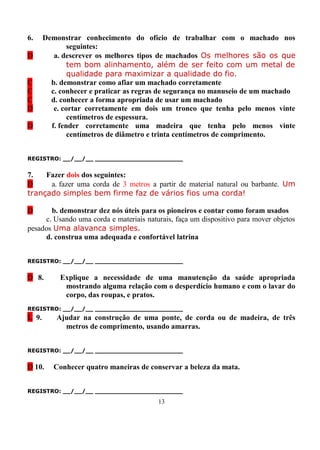 6.     Demonstrar conhecimento do ofício de trabalhar com o machado nos
               seguintes:
D         a. descrever os melhores tipos de machados Os melhores são os que
               tem bom alinhamento, além de ser feito com um metal de
               qualidade para maximizar a qualidade do fio.
C        b. demonstrar como afiar um machado corretamente
C        c. conhecer e praticar as regras de segurança no manuseio de um machado
C        d. conhecer a forma apropriada de usar um machado
D         e. cortar corretamente em dois um tronco que tenha pelo menos vinte
               centímetros de espessura.
D        f. fender corretamente uma madeira que tenha pelo menos vinte
               centímetros de diâmetro e trinta centímetros de comprimento.


REGISTRO: __/__/__ _______________________


7.   Fazer dois dos seguintes:
D     a. fazer uma corda de 3 metros a partir de material natural ou barbante. Um
trançado simples bem firme faz de vários fios uma corda!

D      b. demonstrar dez nós úteis para os pioneiros e contar como foram usados
     c. Usando uma corda e materiais naturais, faça um dispositivo para mover objetos
pesados Uma alavanca simples.
     d. construa uma adequada e confortável latrina


REGISTRO: __/__/__ _______________________


D 8.        Explique a necessidade de uma manutenção da saúde apropriada
             mostrando alguma relação com o desperdício humano e com o lavar do
             corpo, das roupas, e pratos.
REGISTRO: __/__/__ _______________________
L 9.       Ajudar na construção de uma ponte, de corda ou de madeira, de três
             metros de comprimento, usando amarras.


REGISTRO: __/__/__ _______________________


D 10.     Conhecer quatro maneiras de conservar a beleza da mata.


REGISTRO: __/__/__ _______________________
                                         13
 