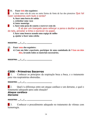 D 11. Fazer dois dos seguintes:
D    a. fazer uma vela de cera ou outra forma de fonte de luz dos pioneiros Que tal
fazer candeeiros com bule e corda?
     b. fazer uma barra de sabão
     c. ordenhar uma vaca
     d. bater manteiga
D    e. fazer uma pena de caneta e escrever com ela
            É só por um trançado para reforçar a pena e desfiar a ponta
do talo, pincelar a tinta e escrever no papel.
     f. fazer uma boneca usando uma espiga de milho
     g. ajudar a fazer uma colcha


REGISTRO: __/__/__ _______________________


12.   Fazer uma das seguintes:
L     d. Com um líder experiente, participar de uma caminhada de 9 km em dois
            dias, levando todos os materiais necessários.


REGISTRO: __/__/__ _______________________




CS06 - Primeiros Socorros
D 1.      Conhecer os princípios da respiração boca a boca, e o tratamento
para vias respiratórias obstruídas.
REGISTRO: __/__/__ _______________________


D 2.     Qual é a diferença entre um ataque cardíaco e um derrame, e qual o
tratamento adequado para cada situação?
Ataque cardíaco
Derrame

REGISTRO: __/__/__ _______________________


D 3.    Conhecer o procedimento adequado no tratamento de vítimas com
hemorragia.

                                        14
 