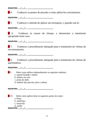 REGISTRO: __/__/__ _______________________

D 4.       Conhecer os pontos de pressão e como aplicá-los corretamente.

REGISTRO: __/__/__ _______________________


D 5.       Conhecer o método de aplicar um torniquete, e quando usá-lo.

REGISTRO: __/__/__ _______________________


D 6.      Conhecer as causas do choque, e demonstrar o tratamento
apropriado neste caso.

REGISTRO: __/__/__ _______________________


D 7.    Conhecer o procedimento adequado para o tratamento de vítimas de
envenenamento.

REGISTRO: __/__/__ _______________________


D 8.    Conhecer o procedimento adequado para o tratamento de vítimas de
queimaduras.
REGISTRO: __/__/__ _______________________


D 9.      Saber como aplicar adequadamente as seguintes ataduras:
        a. espiral fechado e aberto
        b. atadura em oito
        c. ponta do dedo
        d. atadura tipo gravata, para a cabeça

REGISTRO: __/__/__ _______________________



D 10.     Saber como aplicar talas às seguintes partes do corpo:
        a. braço
        b. antebraço
        c. tornozelo
        d. joelho
REGISTRO: __/__/__ _______________________




                                            15
 