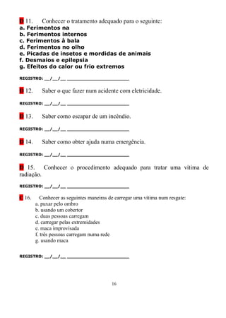 D 11.      Conhecer o tratamento adequado para o seguinte:
a. Ferimentos na
b. Ferimentos internos
c. Ferimentos à bala
d. Ferimentos no olho
e. Picadas de insetos e mordidas de animais
f. Desmaios e epilepsia
g. Efeitos do calor ou frio extremos

REGISTRO: __/__/__ _______________________


D 12.      Saber o que fazer num acidente com eletricidade.

REGISTRO: __/__/__ _______________________


D 13.      Saber como escapar de um incêndio.

REGISTRO: __/__/__ _______________________


D 14.      Saber como obter ajuda numa emergência.

REGISTRO: __/__/__ _______________________


D 15. Conhecer o procedimento adequado para tratar uma vítima de
radiação.
REGISTRO: __/__/__ _______________________


C 16.      Conhecer as seguintes maneiras de carregar uma vítima num resgate:
        a. puxar pelo ombro
        b. usando um cobertor
        c. duas pessoas carregam
        d. carregar pelas extremidades
        e. maca improvisada
        f. três pessoas carregam numa rede
        g. usando maca

REGISTRO: __/__/__ _______________________




                                           16
 