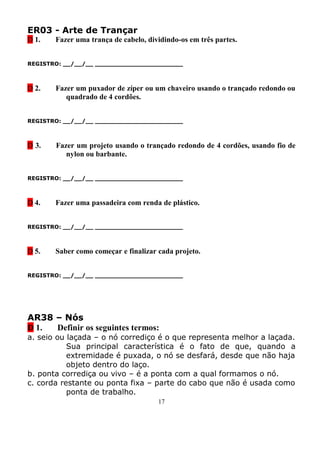 ER03 - Arte de Trançar
D 1.   Fazer uma trança de cabelo, dividindo-os em três partes.


REGISTRO: __/__/__ _______________________



D 2.   Fazer um puxador de zíper ou um chaveiro usando o trançado redondo ou
          quadrado de 4 cordões.


REGISTRO: __/__/__ _______________________



D 3.   Fazer um projeto usando o trançado redondo de 4 cordões, usando fio de
          nylon ou barbante.


REGISTRO: __/__/__ _______________________



D 4.   Fazer uma passadeira com renda de plástico.


REGISTRO: __/__/__ _______________________



D 5.   Saber como começar e finalizar cada projeto.


REGISTRO: __/__/__ _______________________




AR38 – Nós
D 1. Definir os seguintes termos:
a. seio ou laçada – o nó corrediço é o que representa melhor a laçada.
           Sua principal característica é o fato de que, quando a
           extremidade é puxada, o nó se desfará, desde que não haja
           objeto dentro do laço.
b. ponta corrediça ou vivo – é a ponta com a qual formamos o nó.
c. corda restante ou ponta fixa – parte do cabo que não é usada como
           ponta de trabalho.
                                      17
 